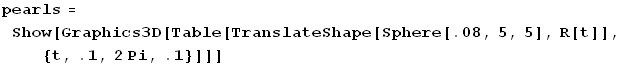 pearls = Show[Graphics3D[Table[TranslateShape[Sphere[.08, 5, 5], R[t]], {t, .1, 2Pi, .1}]]]