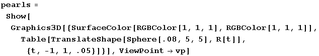 pearls = Show[Graphics3D[{SurfaceColor[RGBColor[1, 1, 1], RGBColor[1, 1, 1]], Table[TranslateShape[Sphere[.08, 5, 5], R[t]], {t, -1, 1, .05}]}], ViewPointvp]